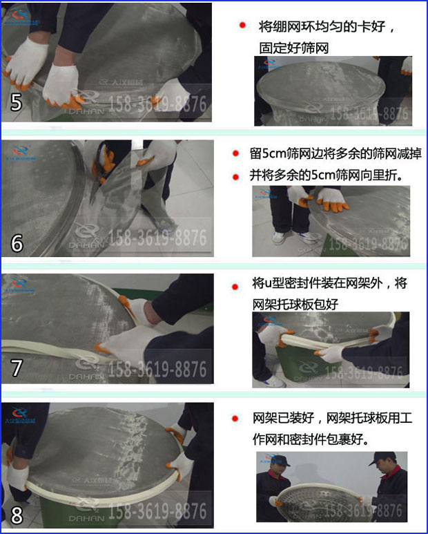 第五步：將旋振篩繃網(wǎng)環(huán)均勻的卡好固定好篩網(wǎng)第六步：留5cm篩網(wǎng)邊將多余的篩網(wǎng)減掉，并將多余的5cm篩網(wǎng)向里折第七步：將u型密封件裝在網(wǎng)架外，將網(wǎng)架托球板包好第八步：網(wǎng)架已裝好，網(wǎng)架托球板用工作網(wǎng)和密封件包裹好。